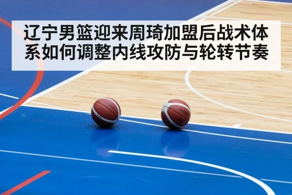 辽宁男篮迎来周琦加盟后战术体系如何调整内线攻防与轮转节奏