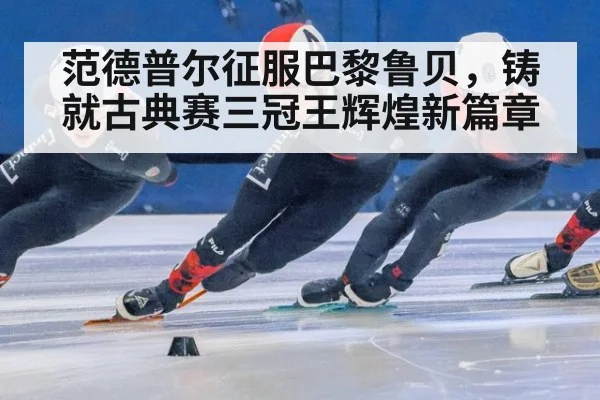 范德普尔征服巴黎鲁贝，铸就古典赛三冠王辉煌新篇章